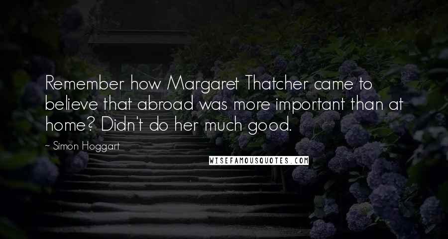 Simon Hoggart Quotes: Remember how Margaret Thatcher came to believe that abroad was more important than at home? Didn't do her much good.