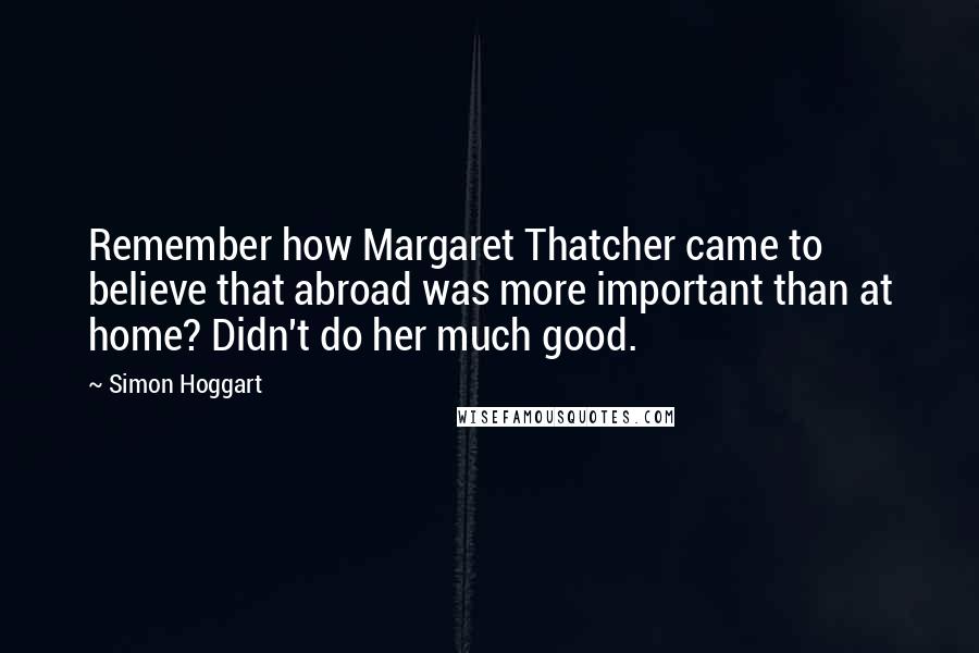 Simon Hoggart Quotes: Remember how Margaret Thatcher came to believe that abroad was more important than at home? Didn't do her much good.