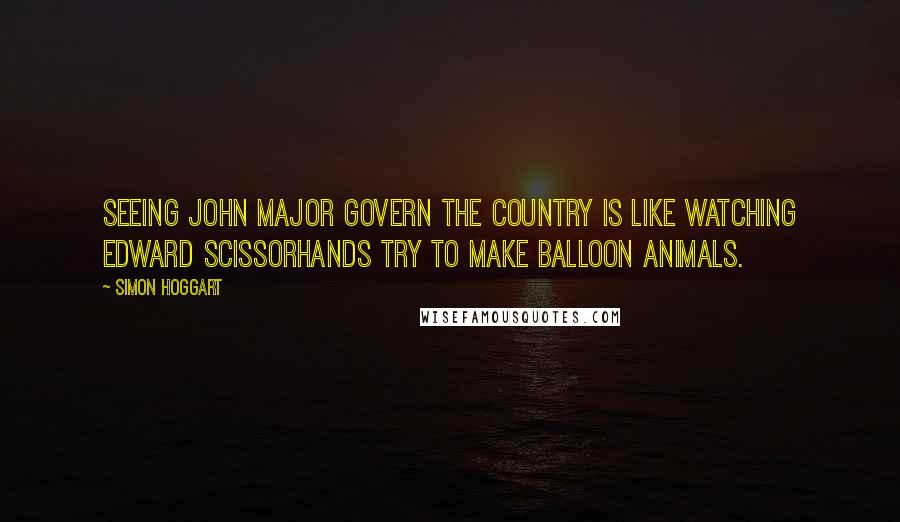 Simon Hoggart Quotes: Seeing John Major govern the country is like watching Edward Scissorhands try to make balloon animals.