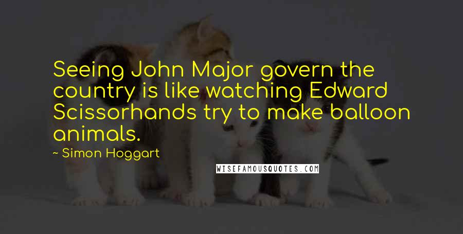 Simon Hoggart Quotes: Seeing John Major govern the country is like watching Edward Scissorhands try to make balloon animals.