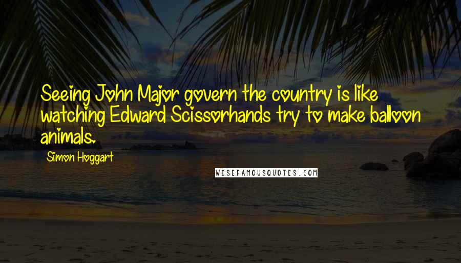 Simon Hoggart Quotes: Seeing John Major govern the country is like watching Edward Scissorhands try to make balloon animals.