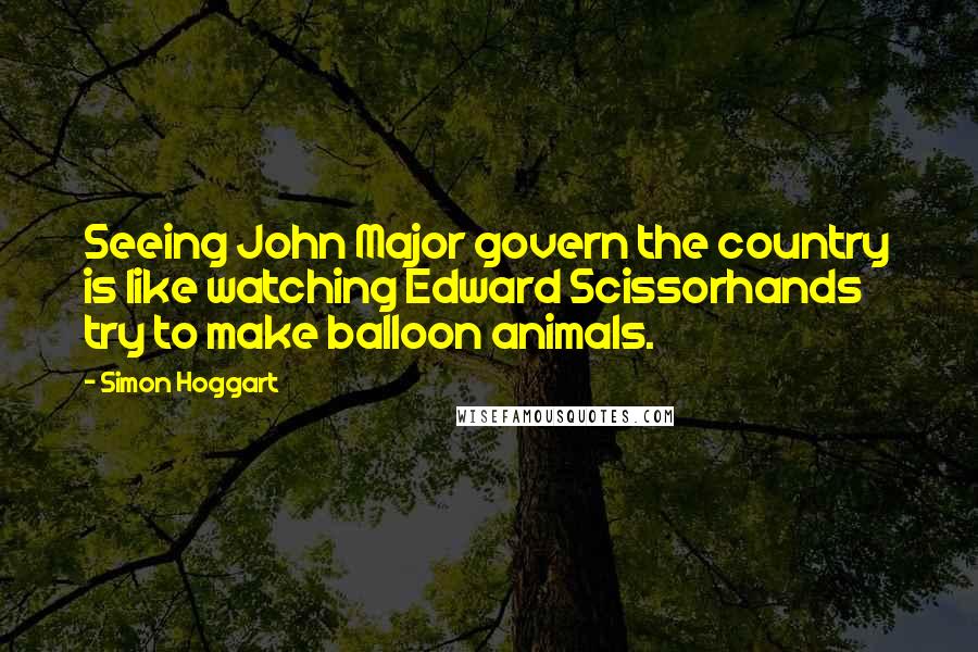 Simon Hoggart Quotes: Seeing John Major govern the country is like watching Edward Scissorhands try to make balloon animals.