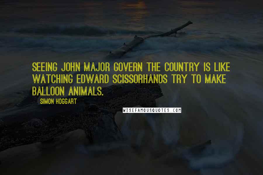 Simon Hoggart Quotes: Seeing John Major govern the country is like watching Edward Scissorhands try to make balloon animals.