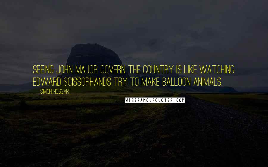 Simon Hoggart Quotes: Seeing John Major govern the country is like watching Edward Scissorhands try to make balloon animals.