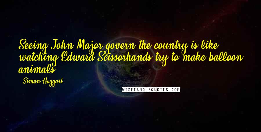 Simon Hoggart Quotes: Seeing John Major govern the country is like watching Edward Scissorhands try to make balloon animals.