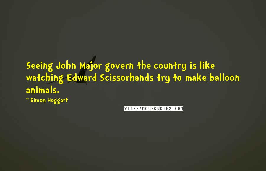 Simon Hoggart Quotes: Seeing John Major govern the country is like watching Edward Scissorhands try to make balloon animals.