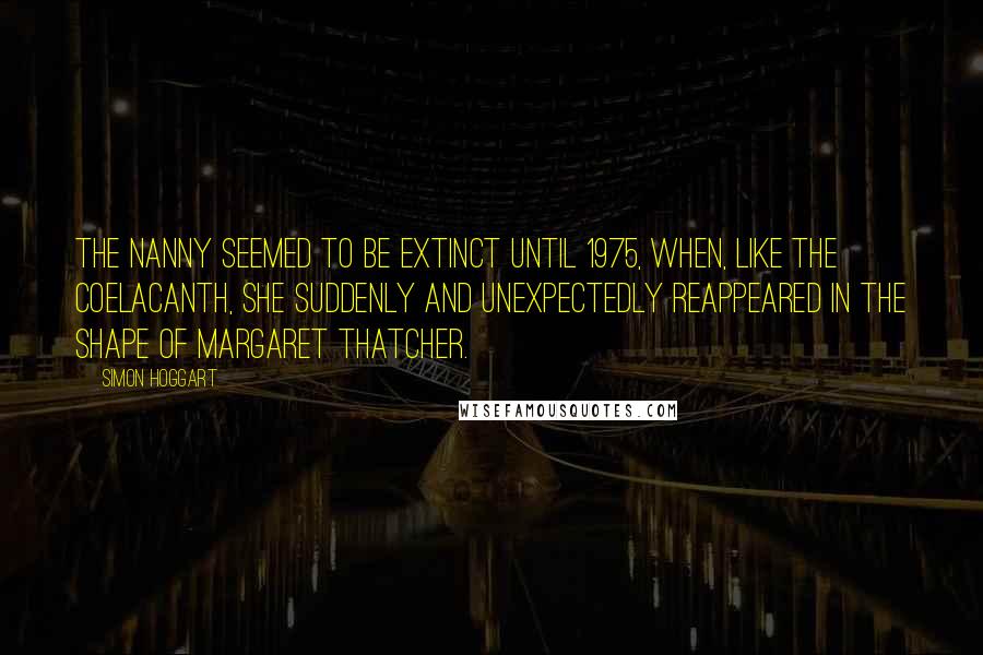 Simon Hoggart Quotes: The nanny seemed to be extinct until 1975, when, like the coelacanth, she suddenly and unexpectedly reappeared in the shape of Margaret Thatcher.