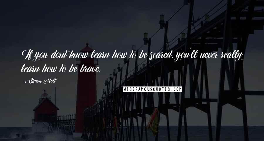 Simon Holt Quotes: If you dont know learn how to be scared, you'll never really learn how to be brave.