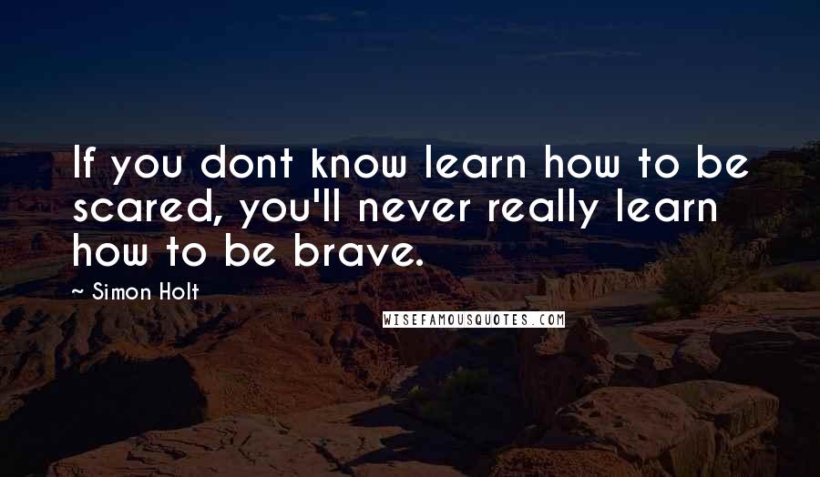 Simon Holt Quotes: If you dont know learn how to be scared, you'll never really learn how to be brave.