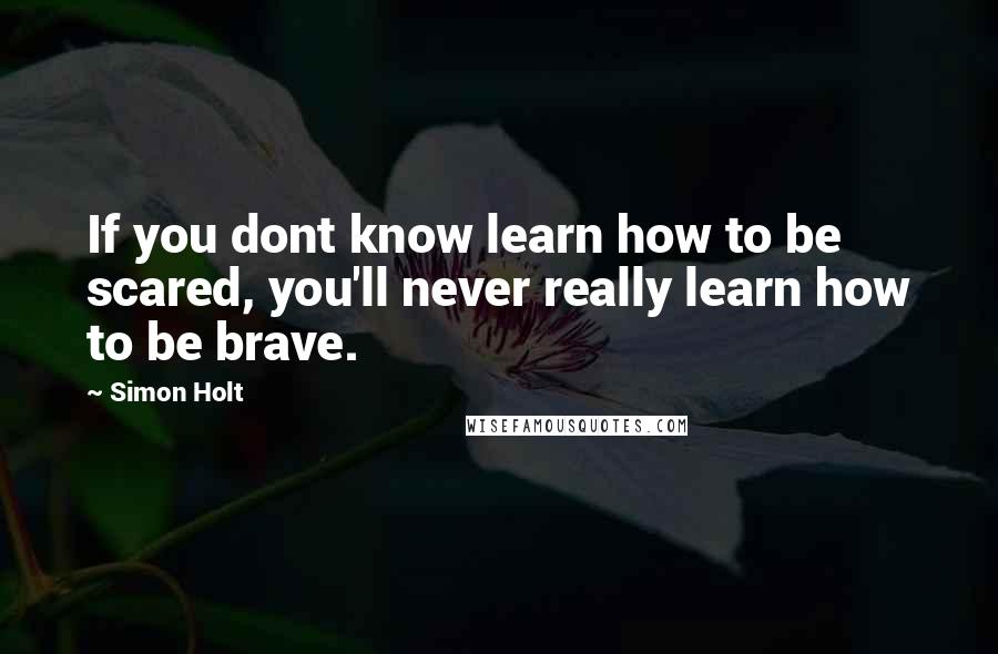 Simon Holt Quotes: If you dont know learn how to be scared, you'll never really learn how to be brave.