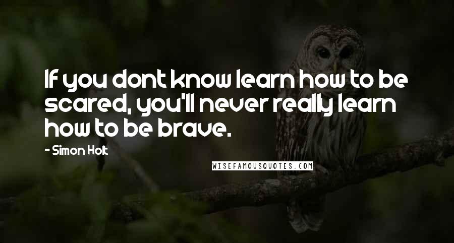 Simon Holt Quotes: If you dont know learn how to be scared, you'll never really learn how to be brave.