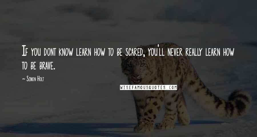 Simon Holt Quotes: If you dont know learn how to be scared, you'll never really learn how to be brave.