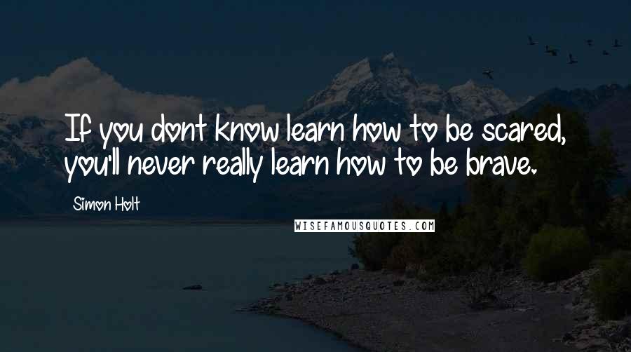 Simon Holt Quotes: If you dont know learn how to be scared, you'll never really learn how to be brave.