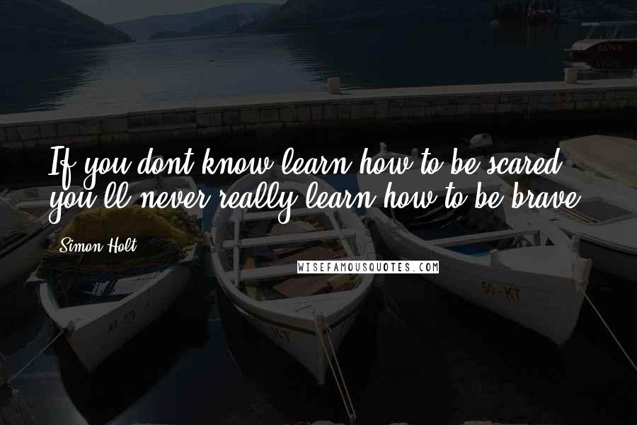 Simon Holt Quotes: If you dont know learn how to be scared, you'll never really learn how to be brave.