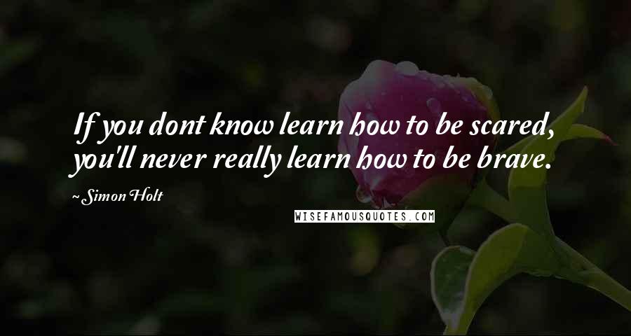 Simon Holt Quotes: If you dont know learn how to be scared, you'll never really learn how to be brave.