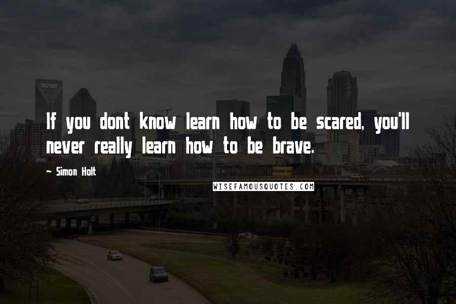 Simon Holt Quotes: If you dont know learn how to be scared, you'll never really learn how to be brave.