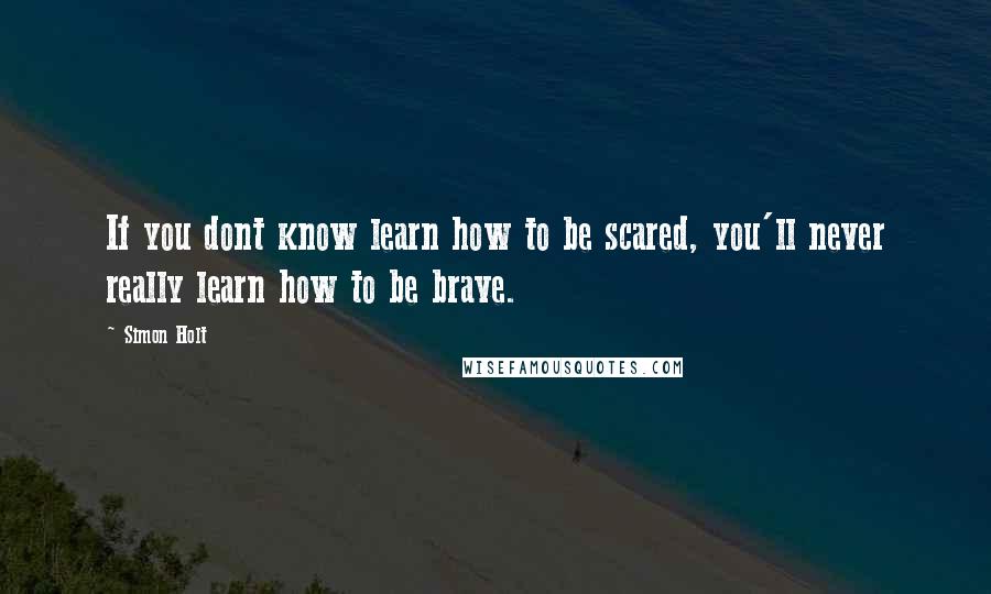 Simon Holt Quotes: If you dont know learn how to be scared, you'll never really learn how to be brave.