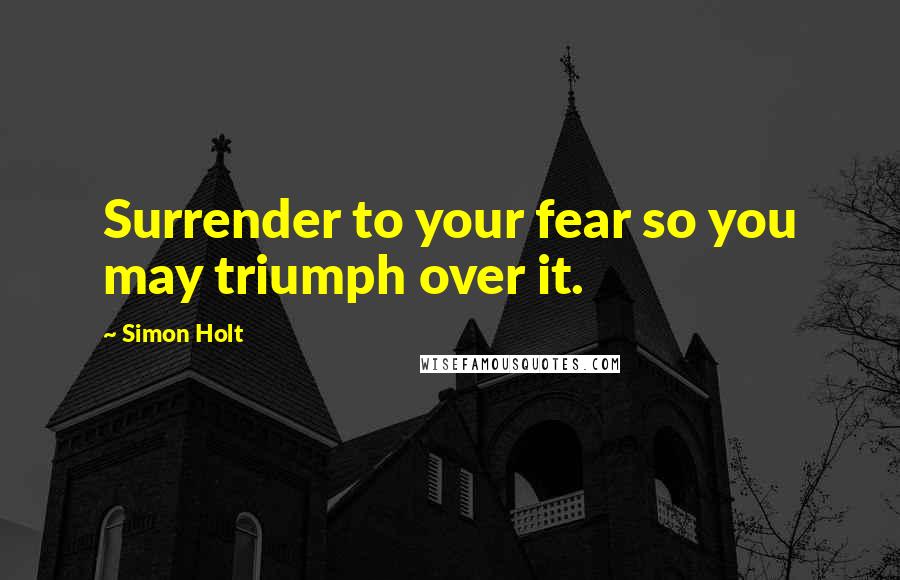 Simon Holt Quotes: Surrender to your fear so you may triumph over it.