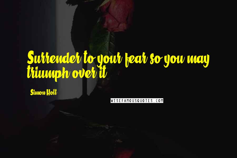 Simon Holt Quotes: Surrender to your fear so you may triumph over it.