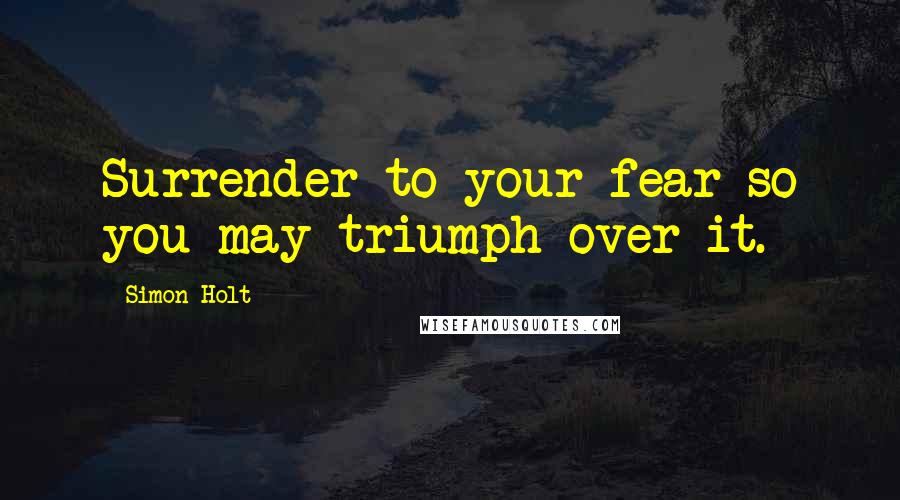Simon Holt Quotes: Surrender to your fear so you may triumph over it.