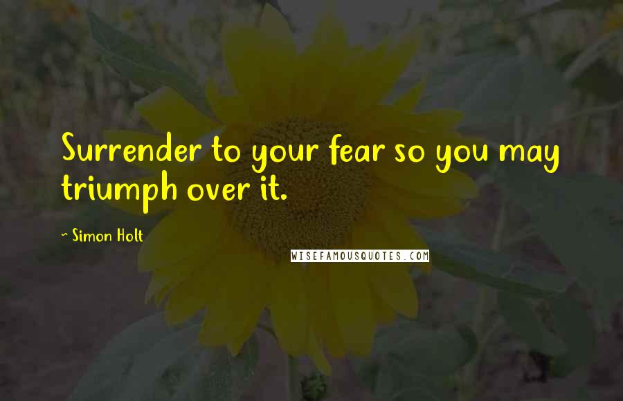 Simon Holt Quotes: Surrender to your fear so you may triumph over it.