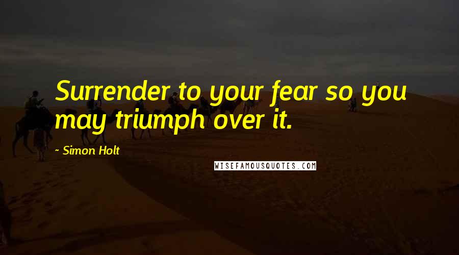 Simon Holt Quotes: Surrender to your fear so you may triumph over it.