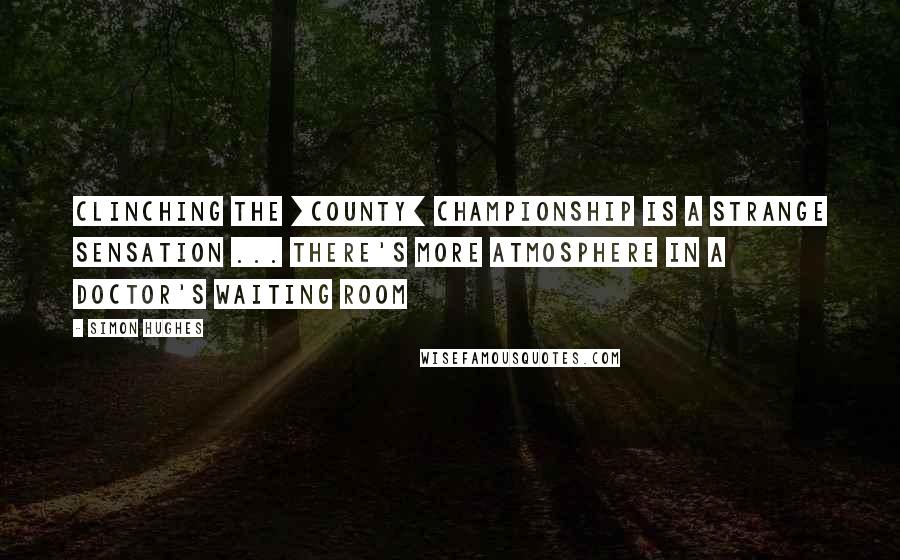 Simon Hughes Quotes: Clinching the [County] Championship is a strange sensation ... There's more atmosphere in a doctor's waiting room