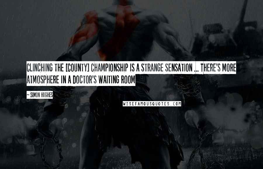 Simon Hughes Quotes: Clinching the [County] Championship is a strange sensation ... There's more atmosphere in a doctor's waiting room