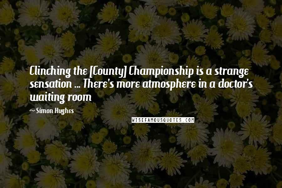 Simon Hughes Quotes: Clinching the [County] Championship is a strange sensation ... There's more atmosphere in a doctor's waiting room