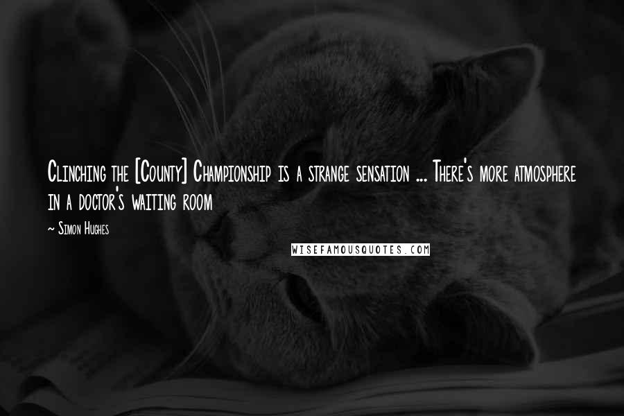 Simon Hughes Quotes: Clinching the [County] Championship is a strange sensation ... There's more atmosphere in a doctor's waiting room