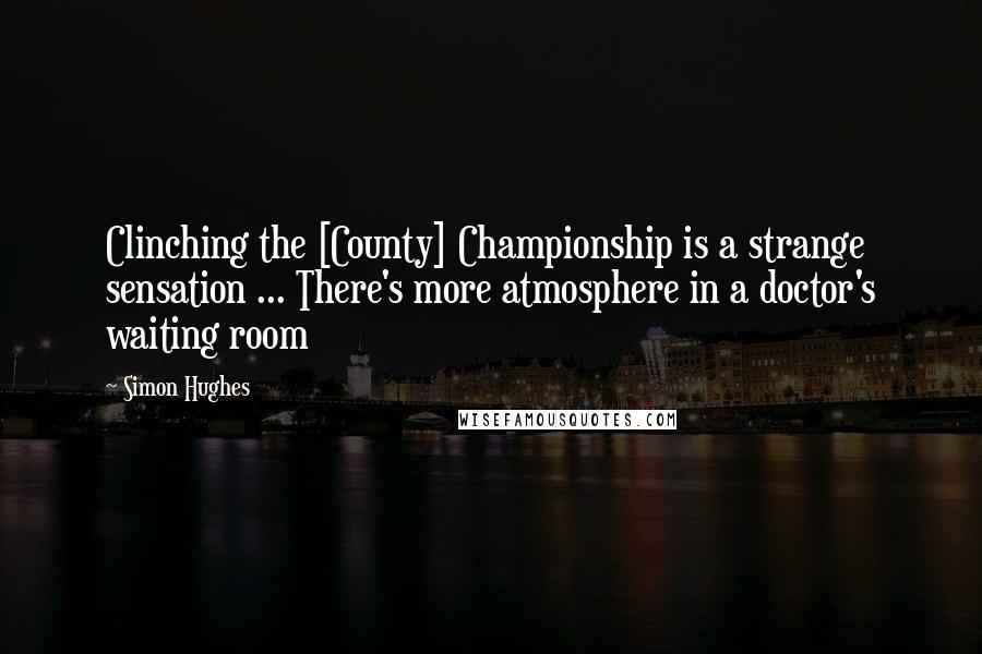 Simon Hughes Quotes: Clinching the [County] Championship is a strange sensation ... There's more atmosphere in a doctor's waiting room