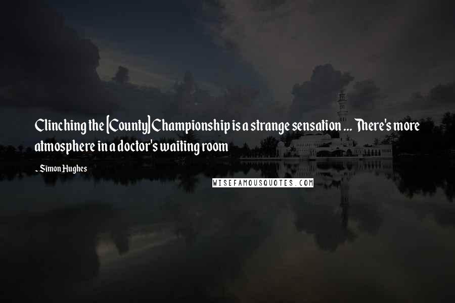 Simon Hughes Quotes: Clinching the [County] Championship is a strange sensation ... There's more atmosphere in a doctor's waiting room