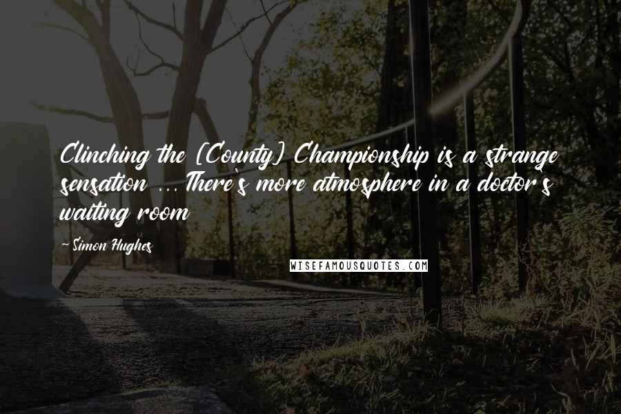 Simon Hughes Quotes: Clinching the [County] Championship is a strange sensation ... There's more atmosphere in a doctor's waiting room