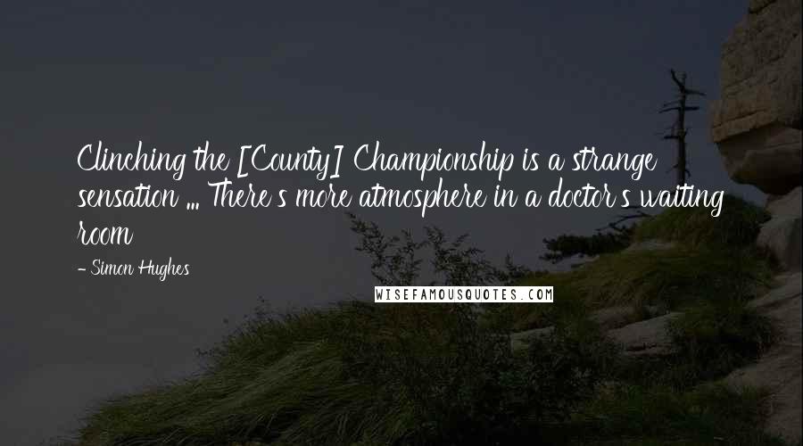 Simon Hughes Quotes: Clinching the [County] Championship is a strange sensation ... There's more atmosphere in a doctor's waiting room