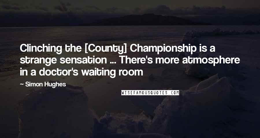 Simon Hughes Quotes: Clinching the [County] Championship is a strange sensation ... There's more atmosphere in a doctor's waiting room