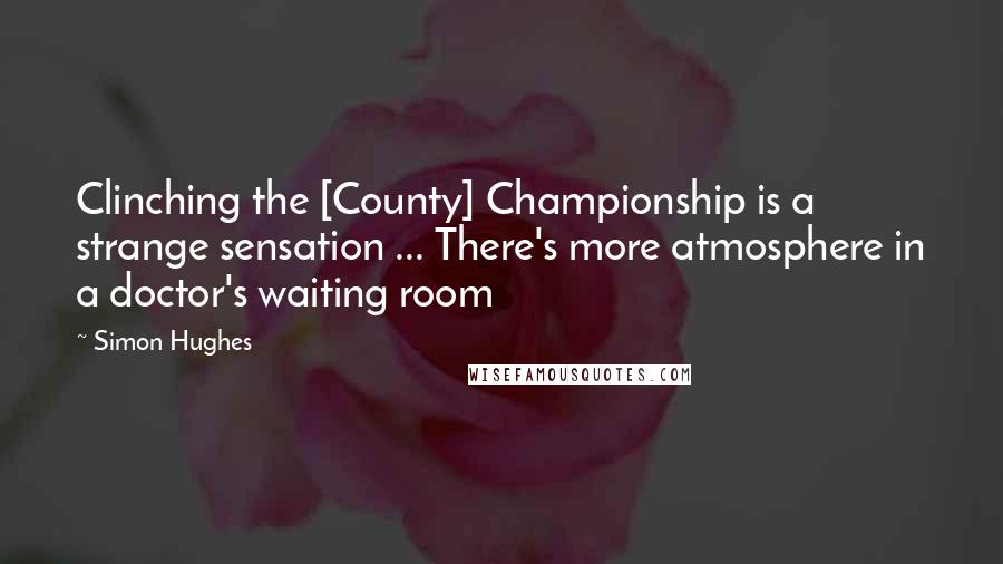Simon Hughes Quotes: Clinching the [County] Championship is a strange sensation ... There's more atmosphere in a doctor's waiting room
