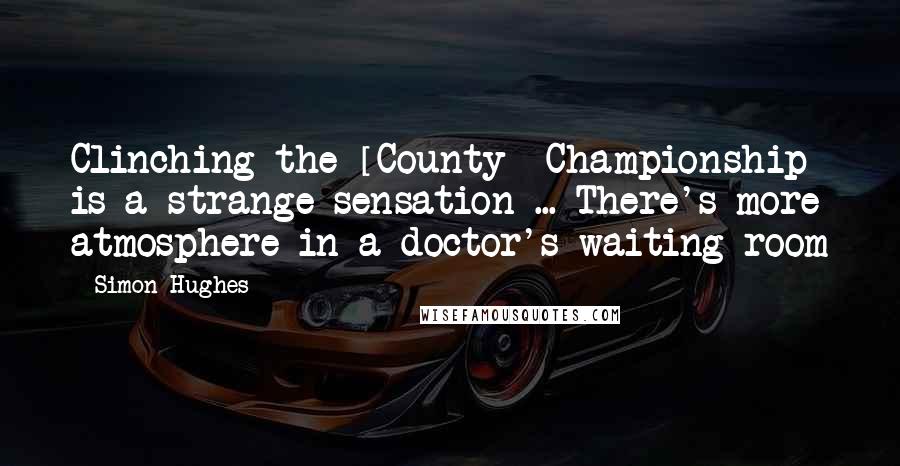 Simon Hughes Quotes: Clinching the [County] Championship is a strange sensation ... There's more atmosphere in a doctor's waiting room