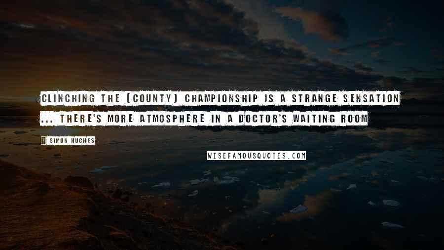 Simon Hughes Quotes: Clinching the [County] Championship is a strange sensation ... There's more atmosphere in a doctor's waiting room