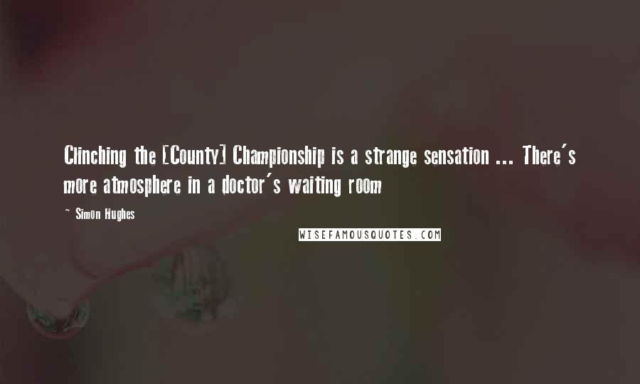 Simon Hughes Quotes: Clinching the [County] Championship is a strange sensation ... There's more atmosphere in a doctor's waiting room