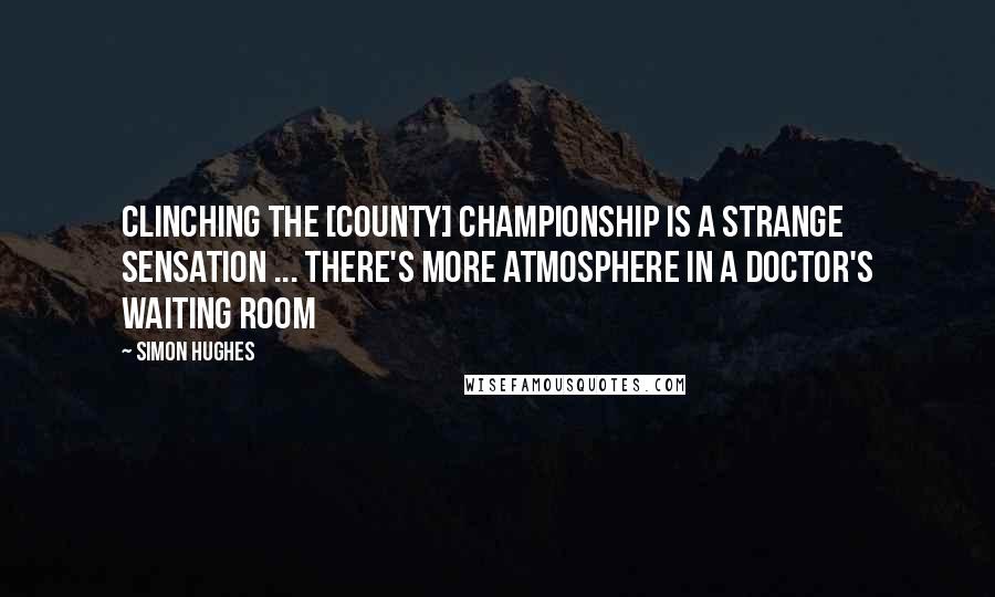 Simon Hughes Quotes: Clinching the [County] Championship is a strange sensation ... There's more atmosphere in a doctor's waiting room