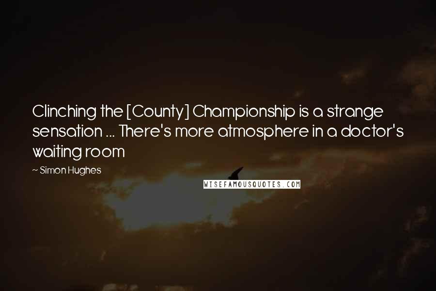 Simon Hughes Quotes: Clinching the [County] Championship is a strange sensation ... There's more atmosphere in a doctor's waiting room