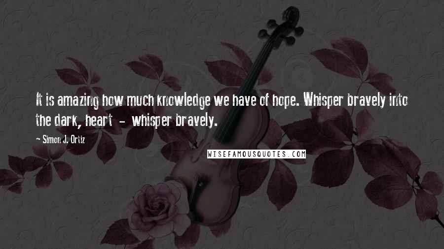 Simon J. Ortiz Quotes: It is amazing how much knowledge we have of hope. Whisper bravely into the dark, heart  -  whisper bravely.