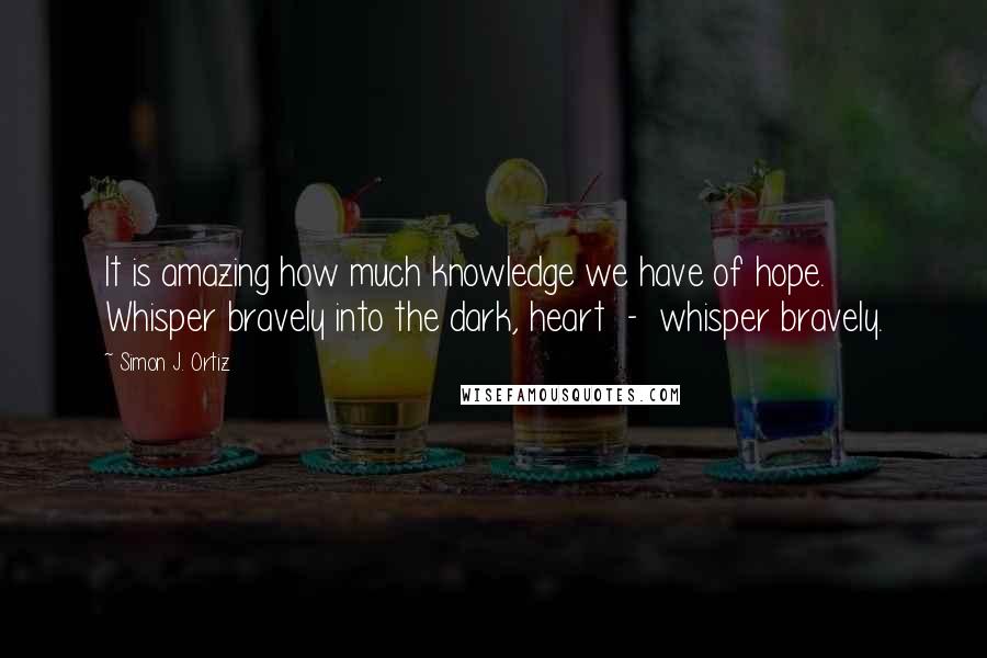 Simon J. Ortiz Quotes: It is amazing how much knowledge we have of hope. Whisper bravely into the dark, heart  -  whisper bravely.