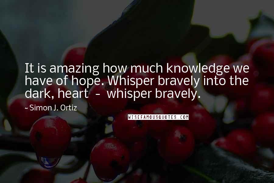 Simon J. Ortiz Quotes: It is amazing how much knowledge we have of hope. Whisper bravely into the dark, heart  -  whisper bravely.