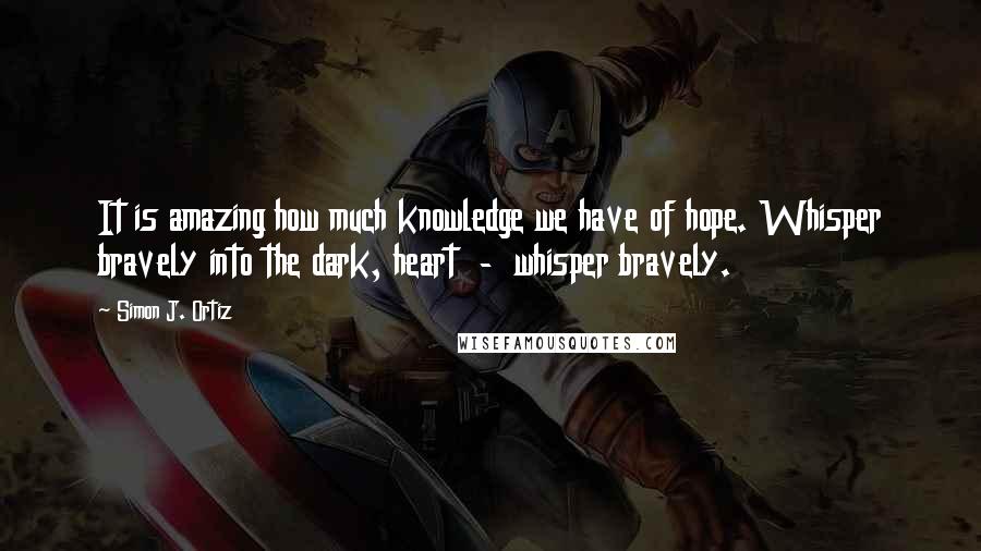 Simon J. Ortiz Quotes: It is amazing how much knowledge we have of hope. Whisper bravely into the dark, heart  -  whisper bravely.