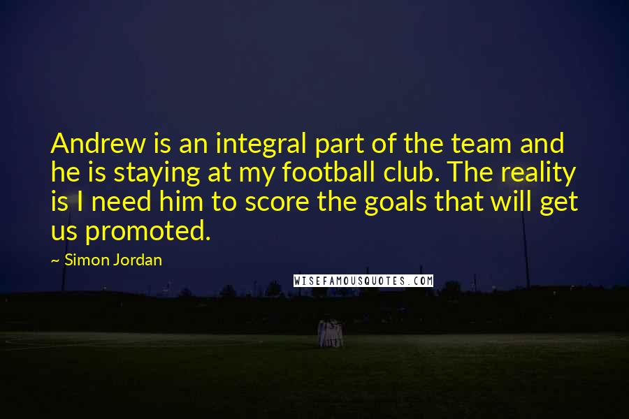 Simon Jordan Quotes: Andrew is an integral part of the team and he is staying at my football club. The reality is I need him to score the goals that will get us promoted.