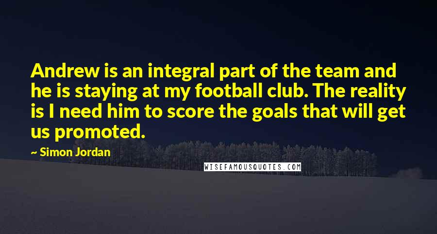 Simon Jordan Quotes: Andrew is an integral part of the team and he is staying at my football club. The reality is I need him to score the goals that will get us promoted.