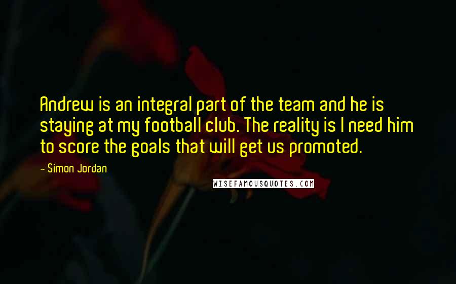 Simon Jordan Quotes: Andrew is an integral part of the team and he is staying at my football club. The reality is I need him to score the goals that will get us promoted.