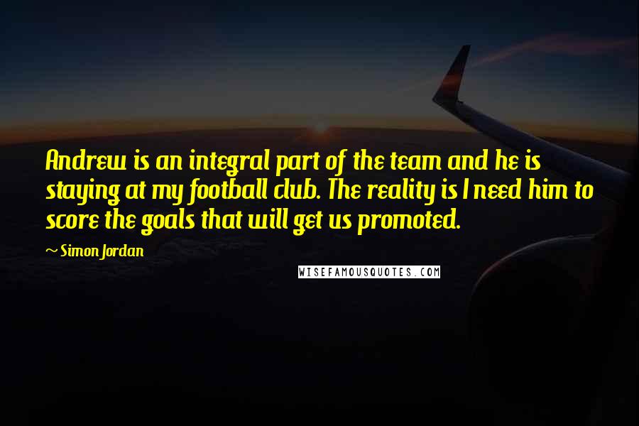 Simon Jordan Quotes: Andrew is an integral part of the team and he is staying at my football club. The reality is I need him to score the goals that will get us promoted.