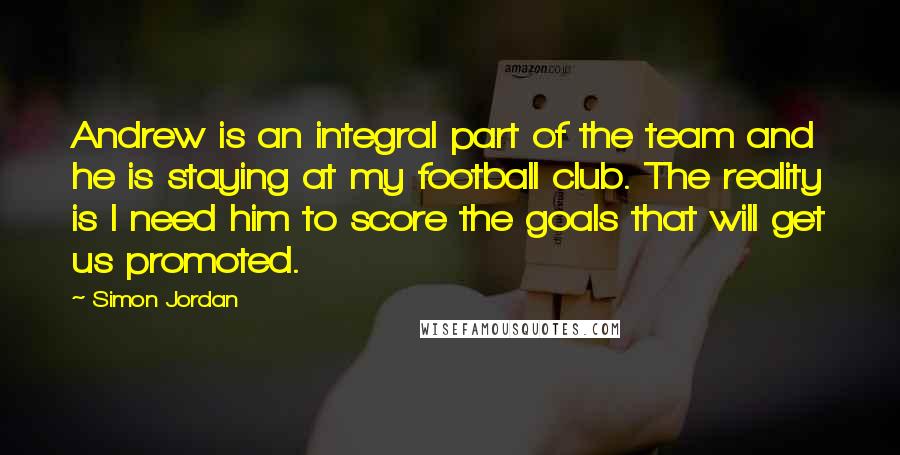 Simon Jordan Quotes: Andrew is an integral part of the team and he is staying at my football club. The reality is I need him to score the goals that will get us promoted.